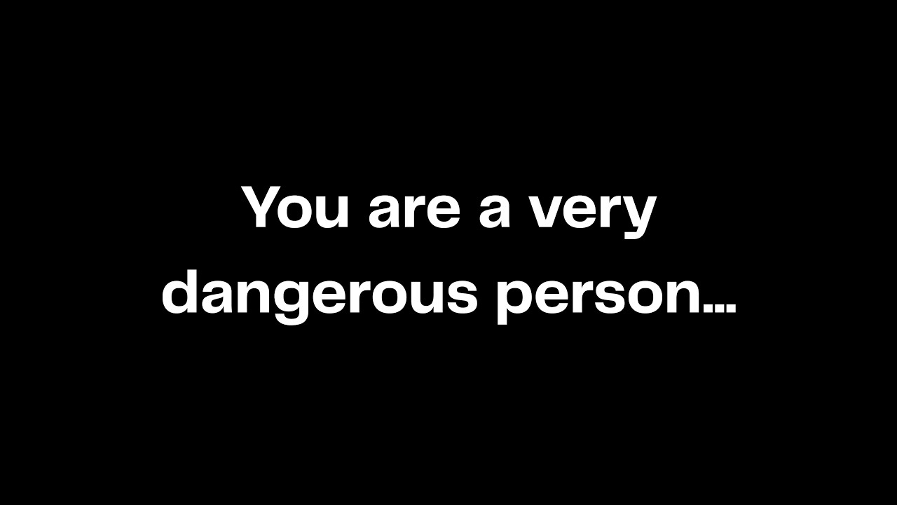 You are a very dangerous person...