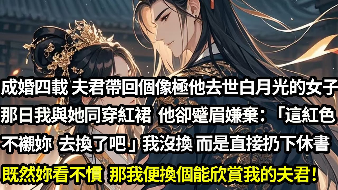 成婚四載 夫君帶回一個像極了他去世白月光的女子。那日我與她同穿紅裙，他卻蹙眉嫌棄：「這紅色不襯妳 去換了吧」我沒換而是直接扔下休書。既然妳看不慣，那我便換個能欣賞我的夫君！#愛情#完結
