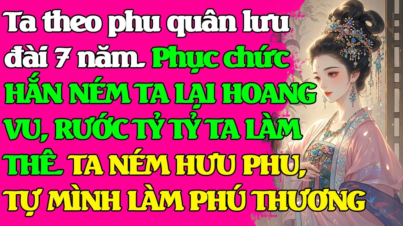 Phu quân lưu đài ta chăm sóc 7 năm. Phục chức, HẮN NÉM TA LẠI HOANG VU, TRỞ VỀ RƯỚC TỶ TỶ TA LÀM THÊ