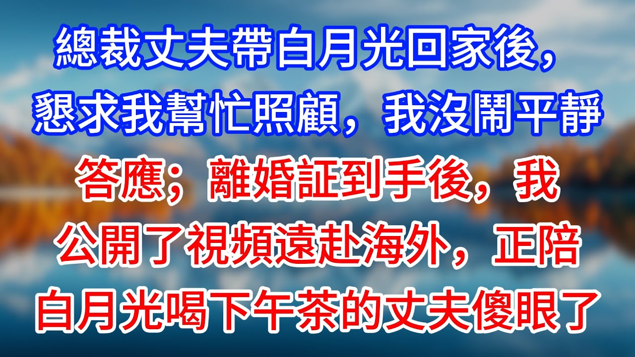 【完結】總裁丈夫帶白月光回家後，懇求我幫忙照顧，我沒鬧平靜答應；離婚証到手後，我公開了視頻遠赴海外，正陪白月光喝下午茶的丈夫傻眼了 #為人處世 #生活經驗 #情感故事 #故事 #小說 #戀愛 #情感
