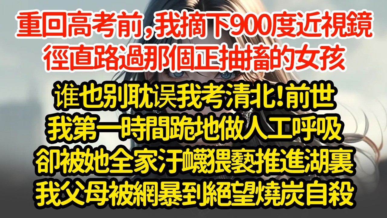 重回高考前，我摘下900度近視鏡，徑直路過那個正抽搐的女孩谁也别耽误我考清北！前世我第一時間跪地做人工呼吸卻被她全家汙衊猥褻推進湖裏我父母被網暴到絕望燒炭自殺