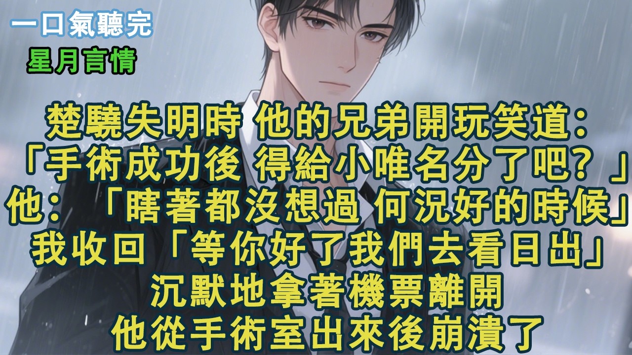 楚驍失明時，他的兄弟開玩笑道：「手術成功後，得給小唯名分了吧？」他：「瞎著都沒想過，何況好的時候？」我收回那句「等你好了我們去看日出」。沉默地拿著機票離開。他從手術室出來後崩潰了。#小說 #有聲書