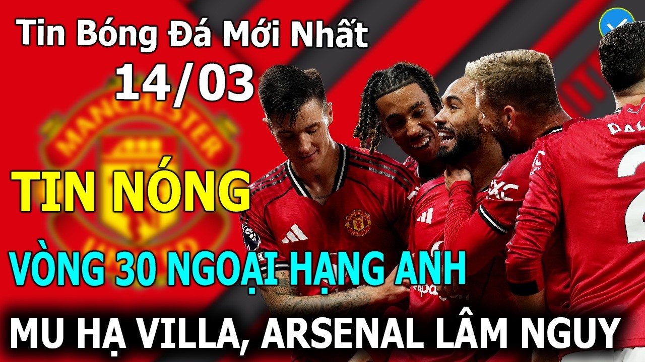 Tin Bóng Đá 14/03: Vòng 30 Ngoại Hạng Anh: MU Hạ Aston Villa, Đại Chiến Nảy Lửa Top 6