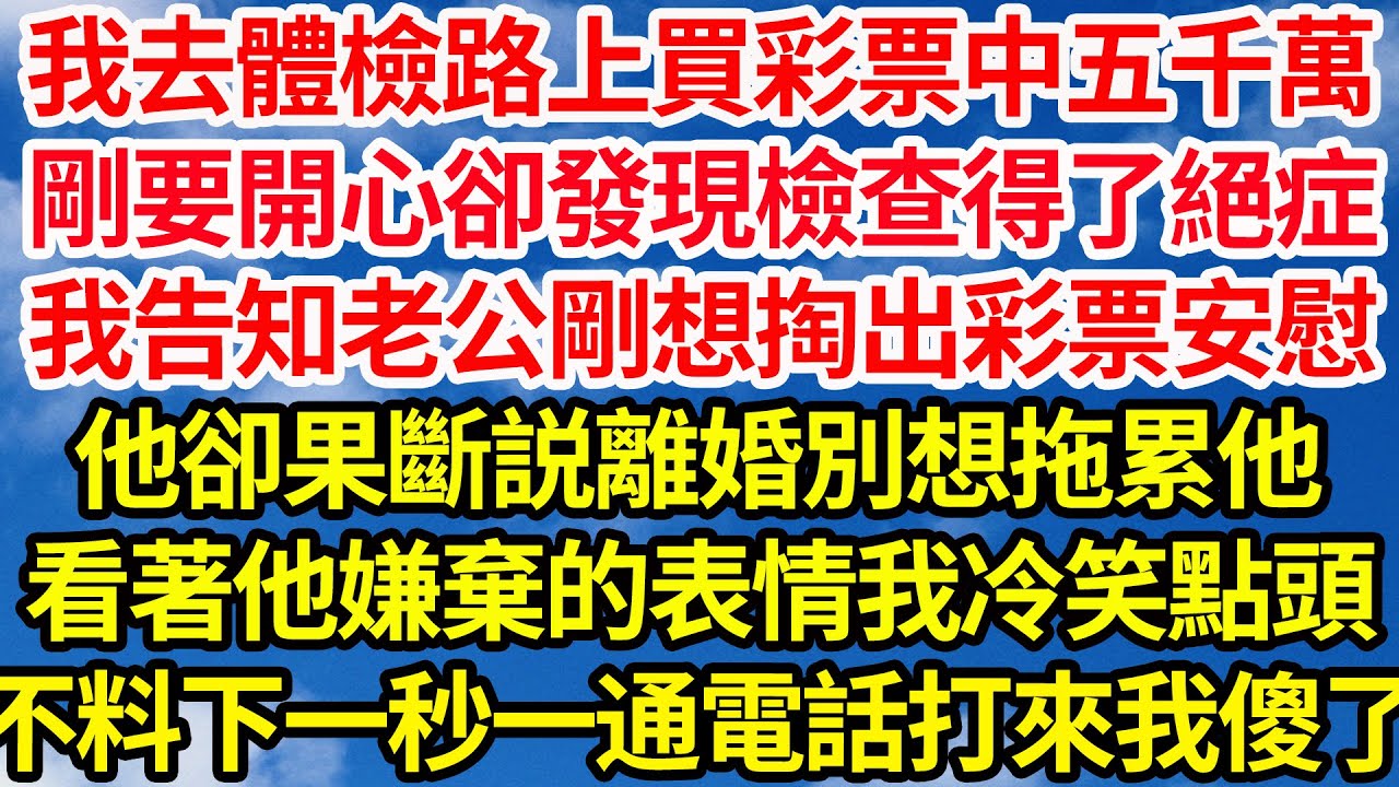 我去體檢路上買彩票中五千萬，剛要開心卻發現檢查得了絕症，我告知老公剛想掏出彩票安慰，他卻果斷説離婚別想拖累他，看著他嫌棄的表情我冷笑點頭，不料下一秒一通電話打來我傻了||笑看人生情感生活