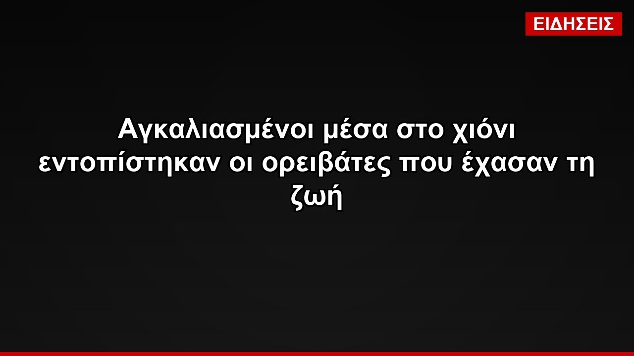 Αγκαλιασμένοι μέσα στο χιόνι εντοπίστηκαν οι ορειβάτες που έχασαν τη ζωή
