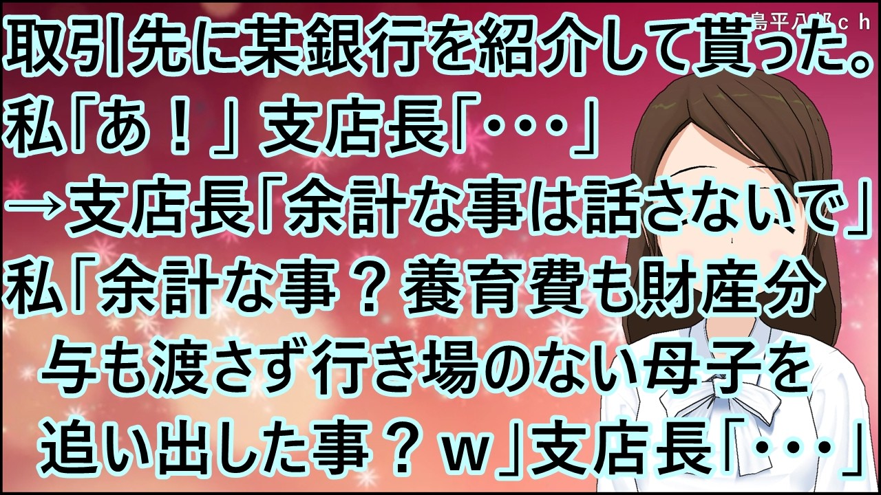 【スカッとする話】取引先に某銀行を紹介して貰った。私「あ！」支店長「・・・」→支店長「余計な事は話さないで」私「余計な事？養育費も財産分与も渡さず行き場のない母子を追い出した事？ｗ」支店長「・・・」
