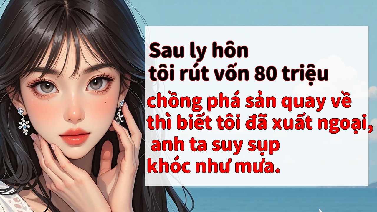 Sau ly hôn, tôi rút 80 triệu, chồng phá sản quay về, biết tôi xuất ngoại, anh ta suy sụp khóc