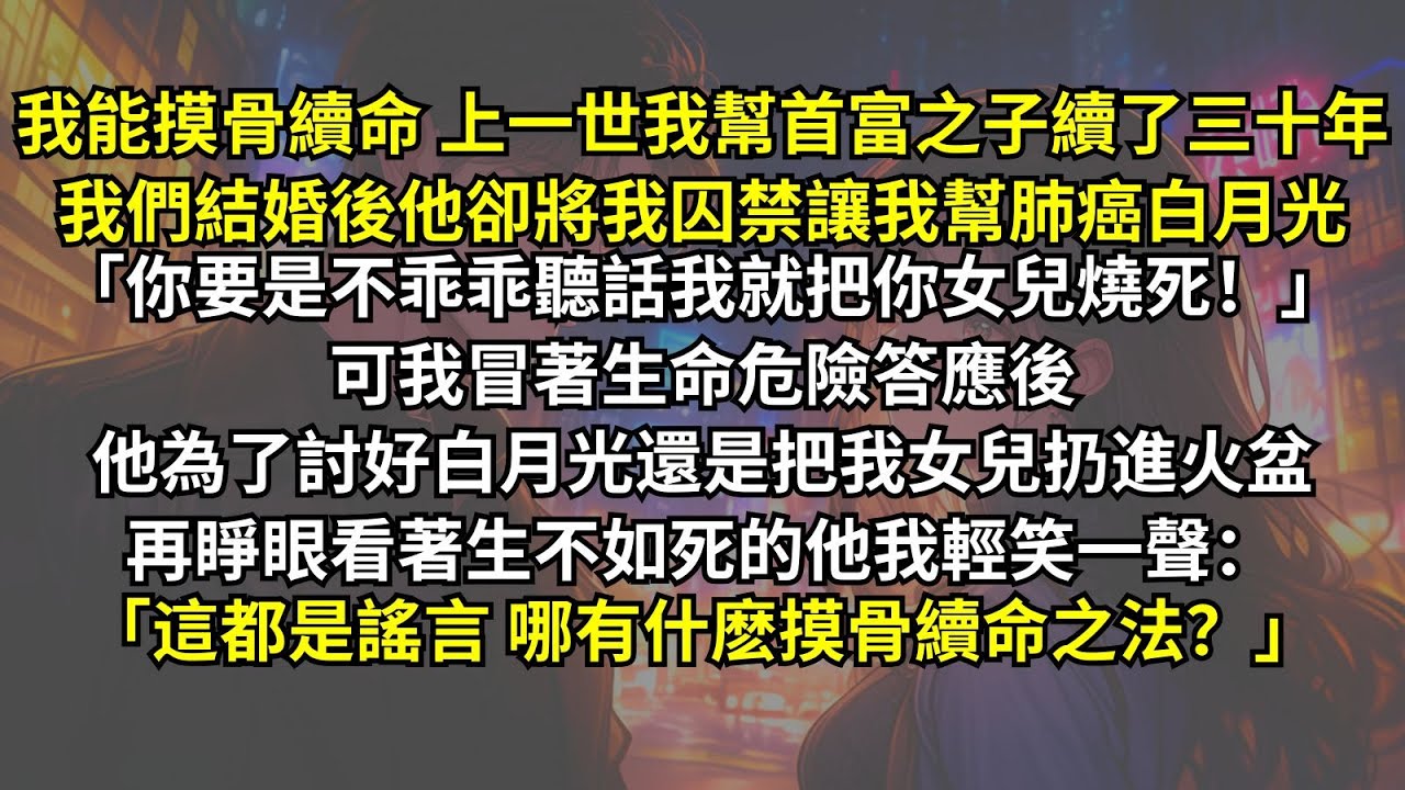 我能摸骨續命，上一世我幫首富之子他卻將我囚禁讓我幫肺癌白月光：「你要是不干，我就把女兒燒死！」可後来他為了討好白月光還是把女兒扔進火盆。再睜眼看著生不如死的他我輕笑：「什麽摸骨續命之法，都是謠言。」