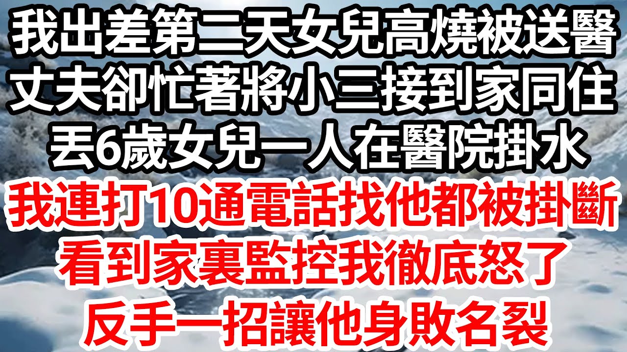 我出差第二天女兒高燒被送醫，丈夫卻忙著將小三接到家裏同住，丟6歲女兒一人在醫院掛水，我連打10通電話找他都被掛斷，看到家裏監控我徹底怒了，反手一招讓他身敗名裂【倫理】【都市】