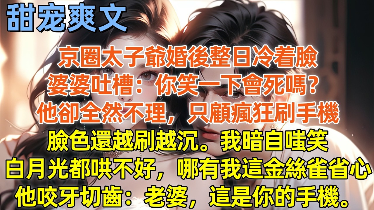 京圈太子爺婚後整日冷着臉，婆婆吐槽：你笑一下會死嗎？他卻全然不理，只顧瘋狂刷手機，臉色還越刷越沉。我暗自嗤笑，白月光都哄不好，哪有我這金絲雀省心，他咬牙切齒：老婆，這是你的手機