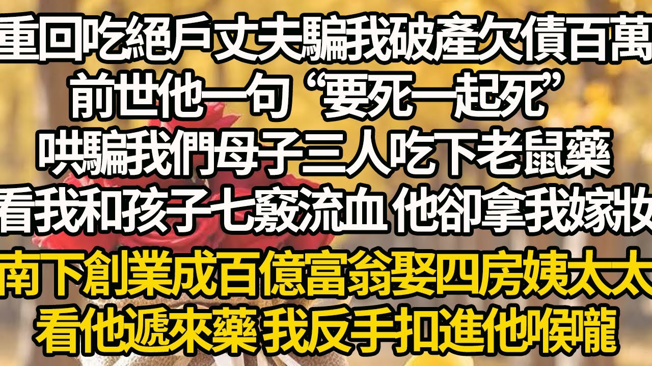 【完結】重回吃絕戶丈夫騙我破產欠債百萬，前世他一句“要死一起死”，哄騙我們母子三人吃下老鼠藥，看我和孩子七竅流血 他卻拿我嫁妝，南下創業成百億富翁娶四房姨太太，看他遞來藥 我反手扣進他喉嚨