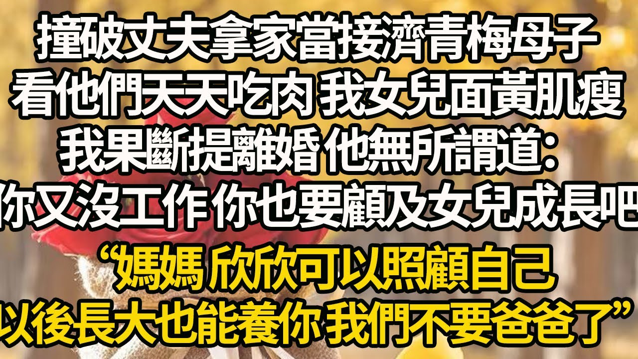 【完結】撞破丈夫拿家當接濟青梅母子，看他們天天吃肉 我女兒面黃肌瘦，我果斷提離婚 他無所謂道：你又沒工作 你也要顧及女兒成長吧“媽媽 欣欣可以照顧自己，以後長大也能養你 我們不要爸爸了”