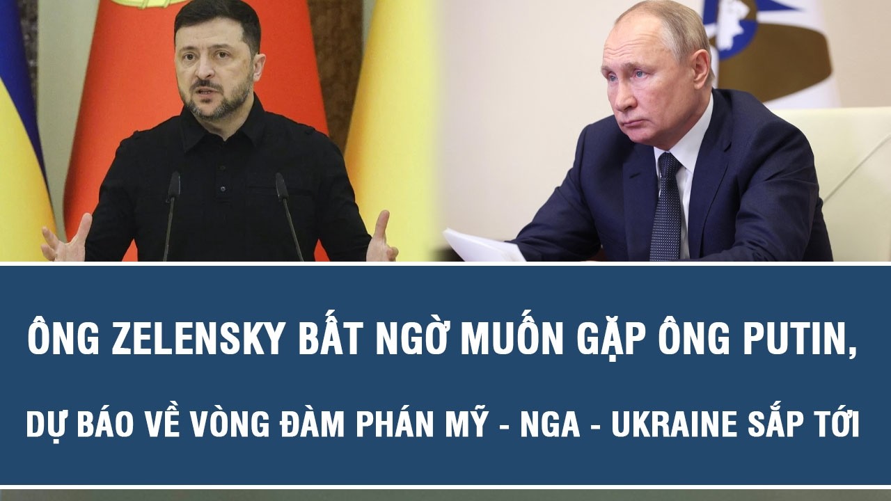 Ông Zelensky bất ngờ muốn gặp ông Putin, dự báo về vòng đàm phán Mỹ - Nga - Ukraine sắp tới