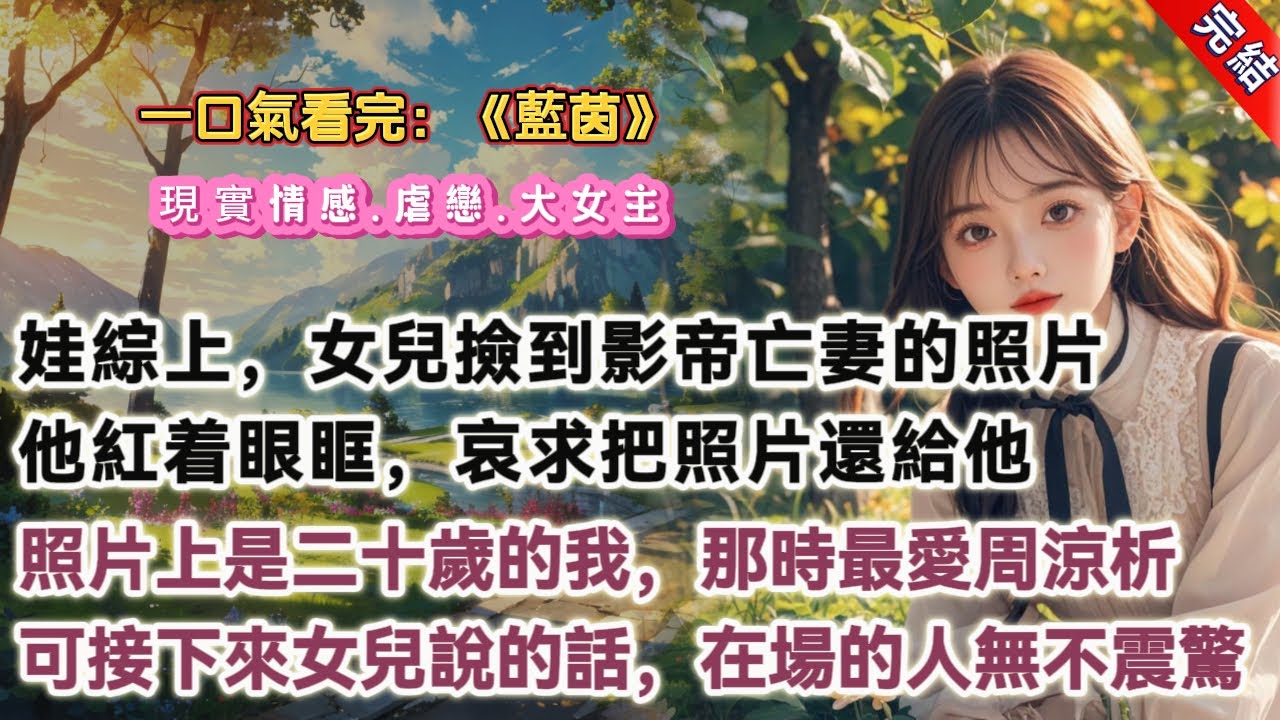 【完結】《藍茵》，娃綜上，五歲女兒撿到了當紅影帝亡妻的照片，不肯還給他。她指着照片問：「你認識她嗎？」「她是叔叔已經死去的愛人。」他紅着眼眶，極近哀求：「你把照片還給叔叔好不好？」鏡頭放大，我看到了