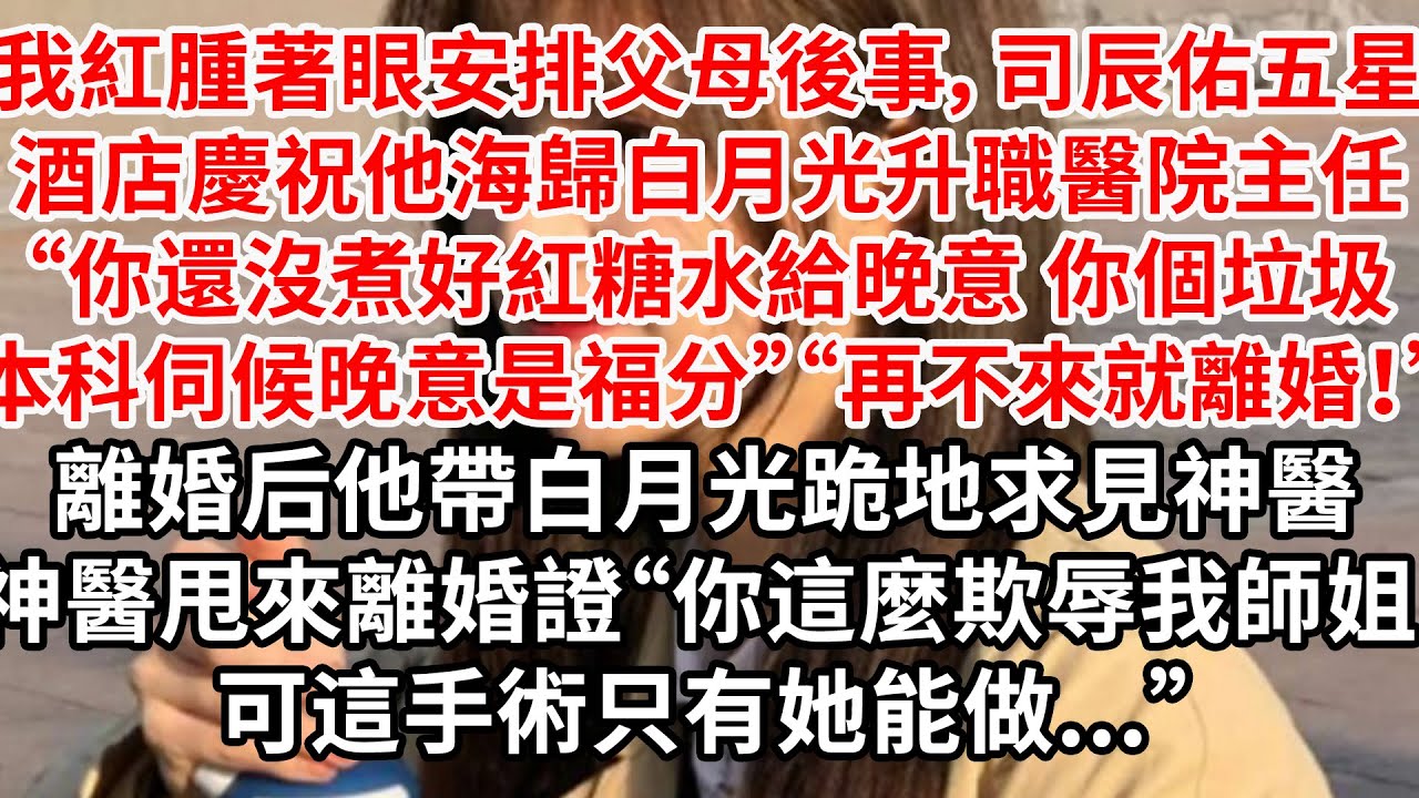 我紅腫著眼安排父母後事，司辰五星級酒店慶祝他海歸白月光升職主任“你怎麼還沒煮好紅糖水給晚意，你個垃圾本科伺候晚意是福分”“再不來就離婚！”后他帶白月光跪地求見神醫，神醫甩來離婚證