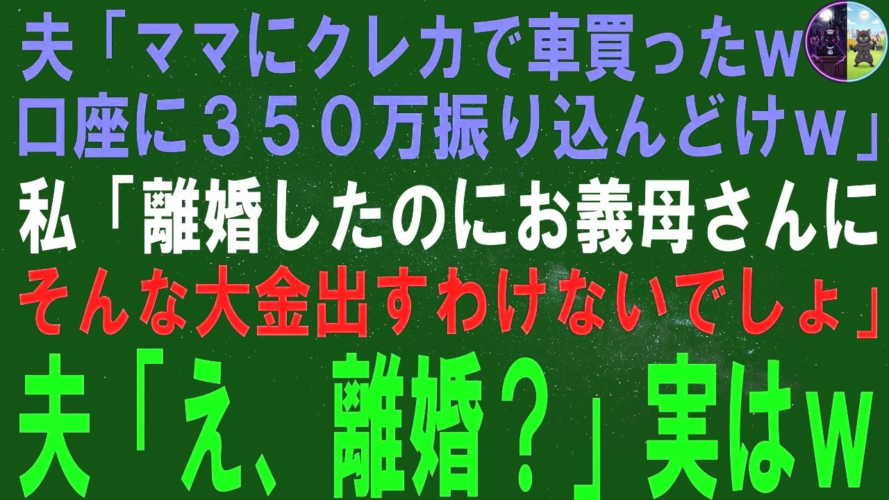 【スカッとする話】夫「ママにクレカで車買ったｗ口座に350万振り込んどけｗ」私「離婚したのにお義母さんにそんな大金出すわけないでしょ」夫「え、離婚？」実はｗ【修羅場】