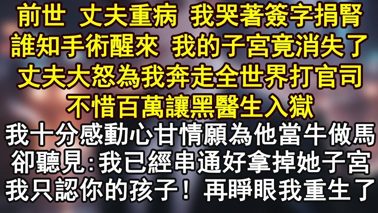 前世 丈夫重病 我哭著簽字捐腎誰知手術醒來 我的子宮竟消失了丈夫大怒為我奔走全世界打官司不惜百萬讓黑醫生入獄我十分感動心甘情願為他當牛做馬卻聽見:我已經串通好拿掉她子宮我只認你的孩子！再睜眼我重生了
