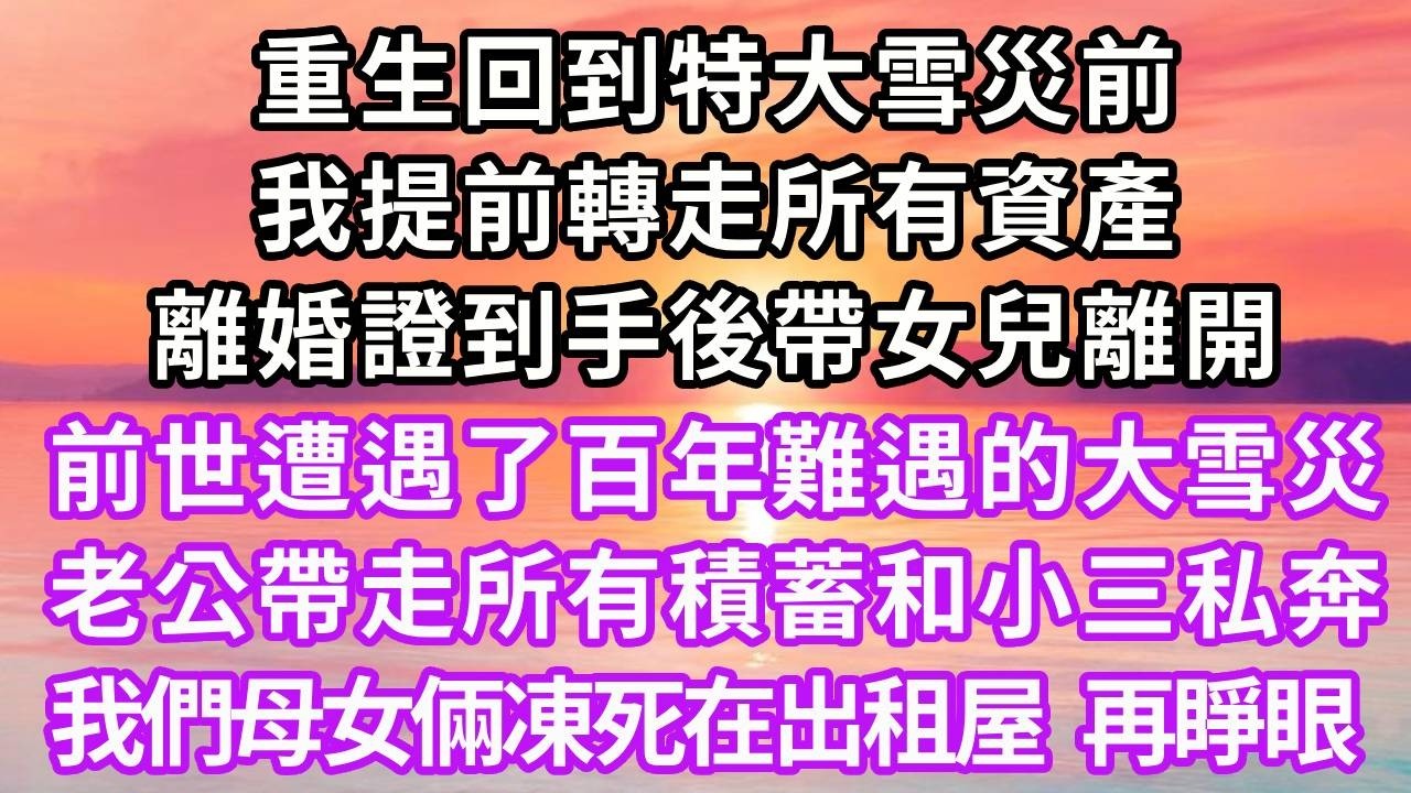 重生回到特大雪災前，我提前轉走所有資產，離婚證到手後帶女兒離開，前世遭遇了百年難遇的大雪災，老公帶走所有積蓄和小三私奔，我們母女倆凍死在出租屋，再睜眼...#重生 #大女主 #人生感悟 #情感