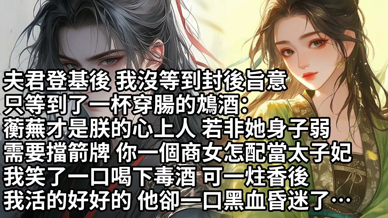 【一口氣看完】夫君登基後 我沒等到封後旨意，只等到了一杯穿腸的鴆酒：蘅蕪才是朕的心上人若非她身子弱，需要擋箭牌 你一個商女怎配當太子妃，我笑了一口喝下毒酒 可一炷香後，我活的好好的他卻一口黑血昏迷了…