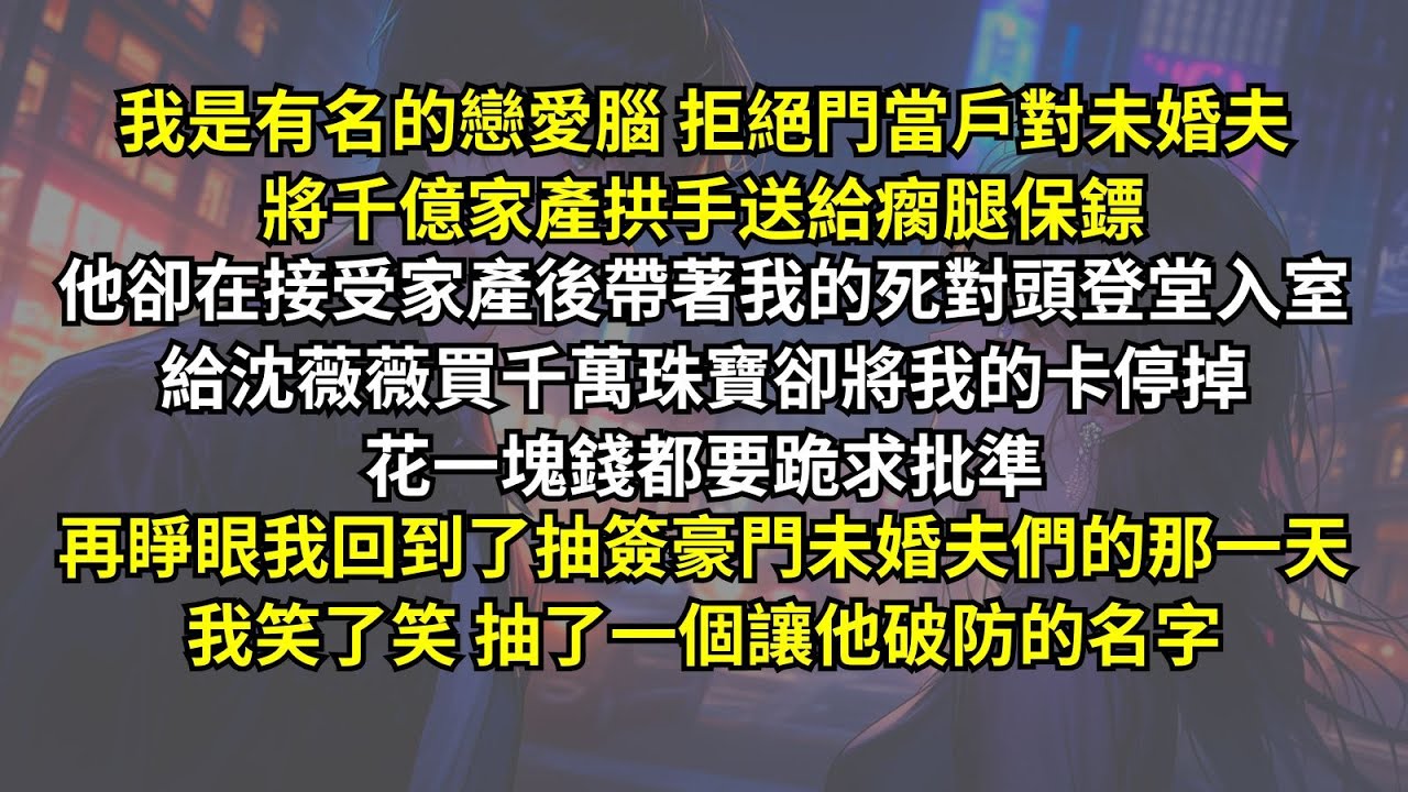 我是有名的戀愛腦，拒絕門當戶對未婚夫將千億家產拱手送給瘸腿保鏢。他卻带著我的死對頭登堂入室，給沈薇薇買千萬珠寶卻停掉我的卡，花一塊錢都要跪求批準。再睜眼回到抽未婚夫，我笑了笑抽了個讓他破防的名字。
