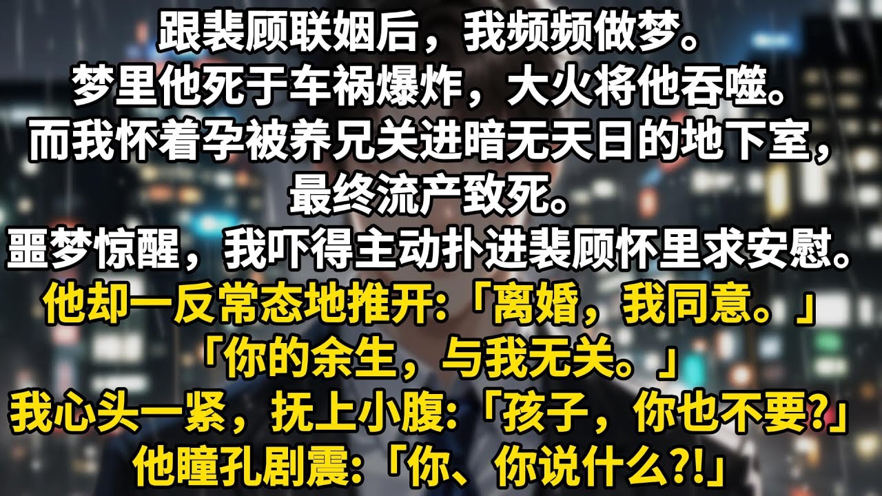 跟裴顾联姻后，我频频做梦。梦里他死于车祸爆炸，大火将他吞噬。而我怀着孕被养兄关进暗无天日的地下室，最终流产致死。噩梦惊醒，我吓得主动扑进裴顾怀里求安慰。他却一反常态地推开，眼神疏冷:「离婚，我同意。」