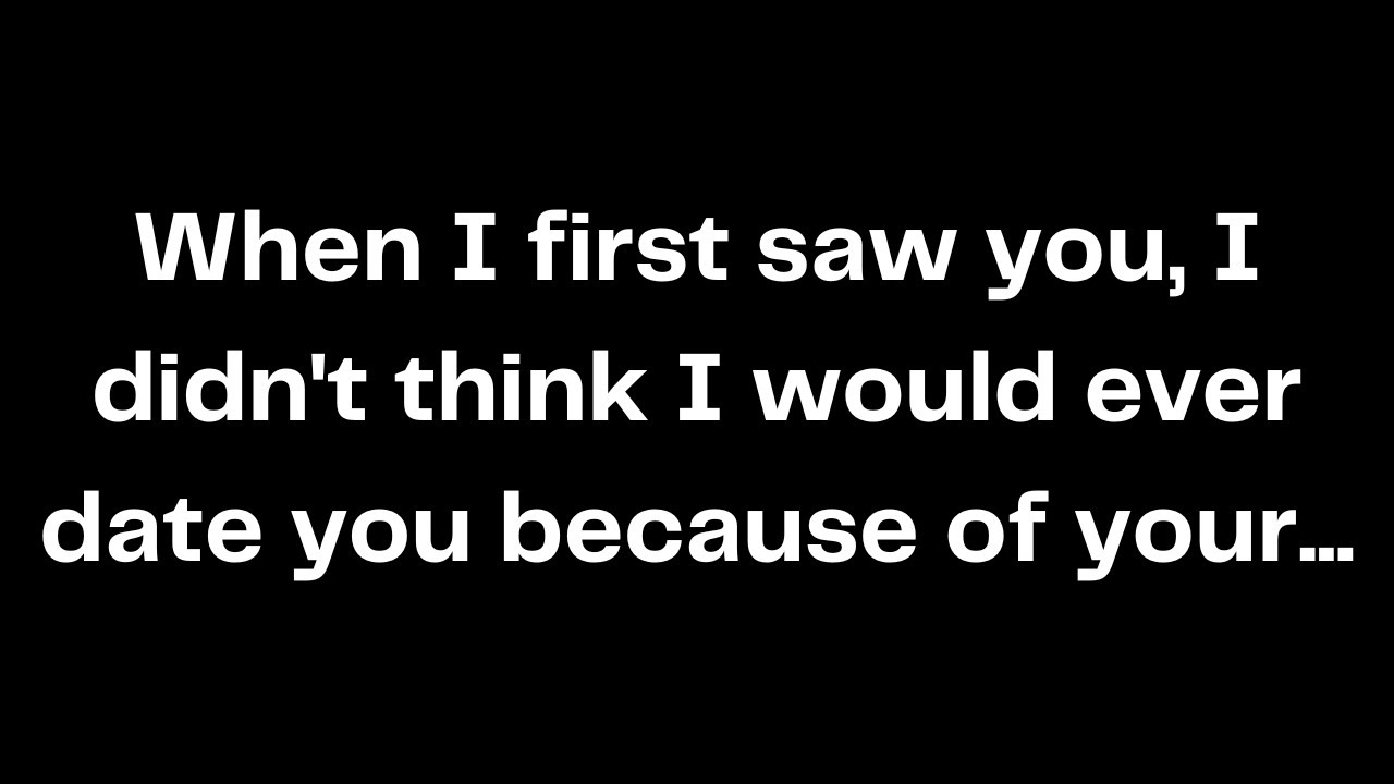 When I first saw you, I didn't think I would ever date you because of your...