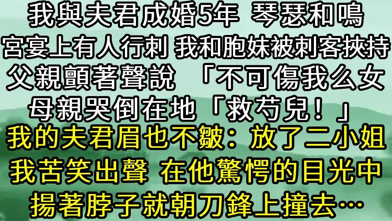 我與夫君成婚5年，琴瑟和鳴。宮宴上有人行刺，我和胞妹被刺客挾持。父親顫著聲說「不可傷我么女」母親哭倒在地「救芍兒」而我的夫君眉也不皺，放了二小姐。我苦笑出聲，在他驚愕的目光中，揚著脖子就朝刀鋒上撞去…