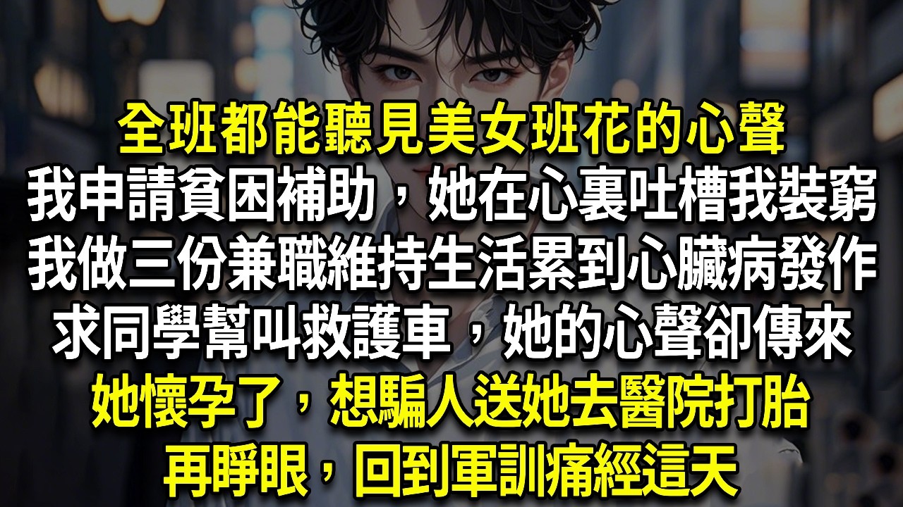 全班都能聽見美女班花心聲我申請貧困補助，她在心裏吐槽我裝窮我做三份兼職維持生活累到心臟病發作求同學幫叫救護車，她的心聲卻傳來她懷孕了，想騙人送她去醫院打胎再睜眼，我回到軍訓痛經這天這次我也能聽見她心聲