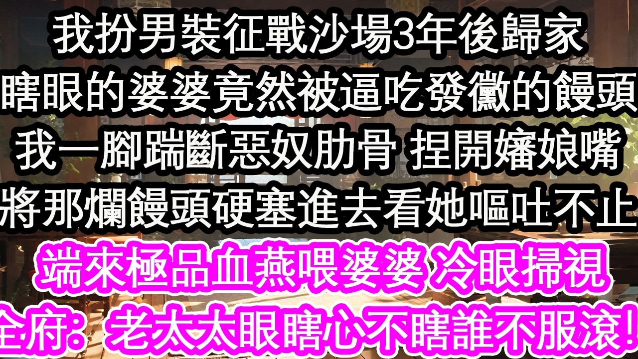 我扮男裝征戰沙場3年後歸家瞎眼的婆婆竟然被逼吃發黴的饅頭我一腳踹斷惡奴肋骨 捏開嬸娘嘴將那爛饅頭硬塞進去看她嘔吐不止親自端來極品血燕喂婆婆 冷眼掃視全府：老太太眼瞎心不瞎誰不服滾！【花開】【愛情】