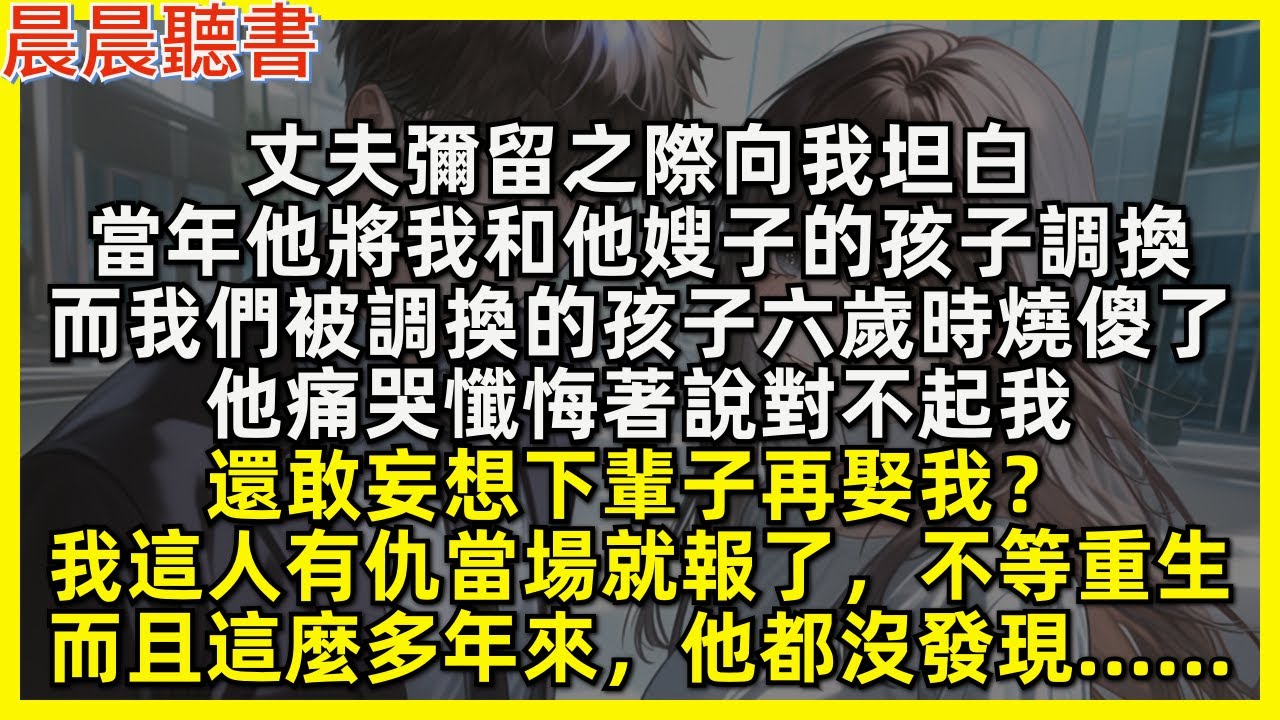 丈夫彌留之際向我坦白，當年他將我和他嫂子的孩子調換，而我們被調換的孩子六歲時燒傻了，他痛哭懺悔著說對不起我，還敢妄想下輩子再娶我？我這人有仇當場就報了，不等重生，而且這麼多年來，他都沒發現……