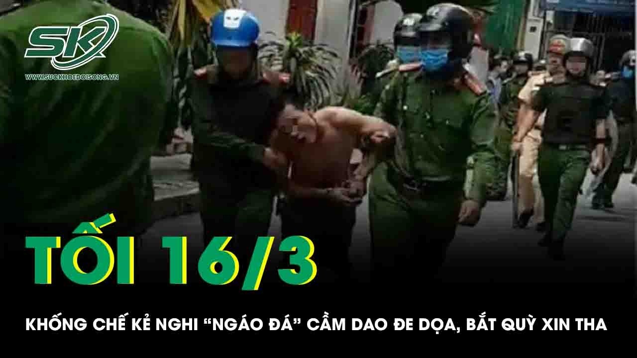 Tối 16/3: Khống chế kẻ nghi “ngáo đá”, cầm 2 dao đe dọa rồi ép người lạ quỳ xin tha gây bức xúc