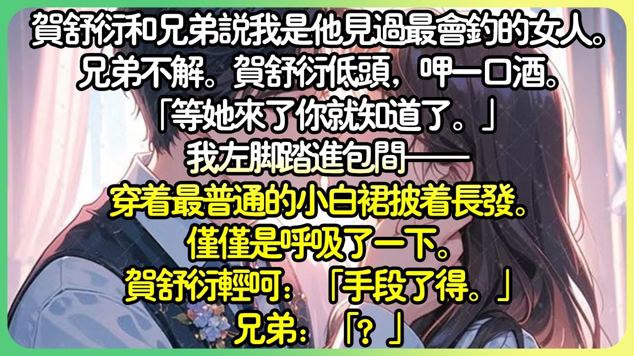 甜文💕賀舒衍和兄弟說我是他見過最會釣的女人。兄弟不解。賀舒衍低頭，「等她來了你就知道了。」我左腳踏進包間，穿著最普通的小白裙披著長髮。僅僅是呼吸了一下。賀舒衍輕呵：「手段了得。」兄弟：「？」#薄荷听书