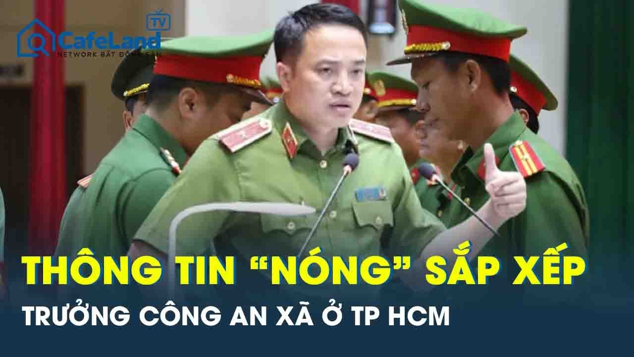 Giám đốc Công an TP.HCM thông tin “nóng” về việc sắp xếp trưởng công an 102 phường, xã | CafeLand