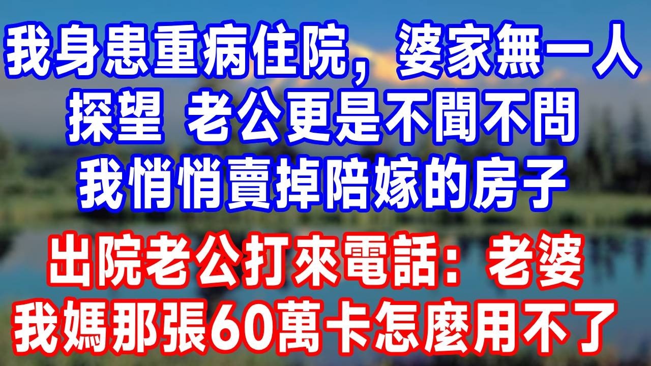 我身患重病住院，婆家無一人探望，老公更是不聞不問，我徹底心寒，悄悄賣掉陪嫁的房子，出院當天老公打來電話：“老婆，我媽那張60萬的卡怎麼用不了了？”#故事分享 #故事頻道 #人生感悟 #生活經驗 #打脸