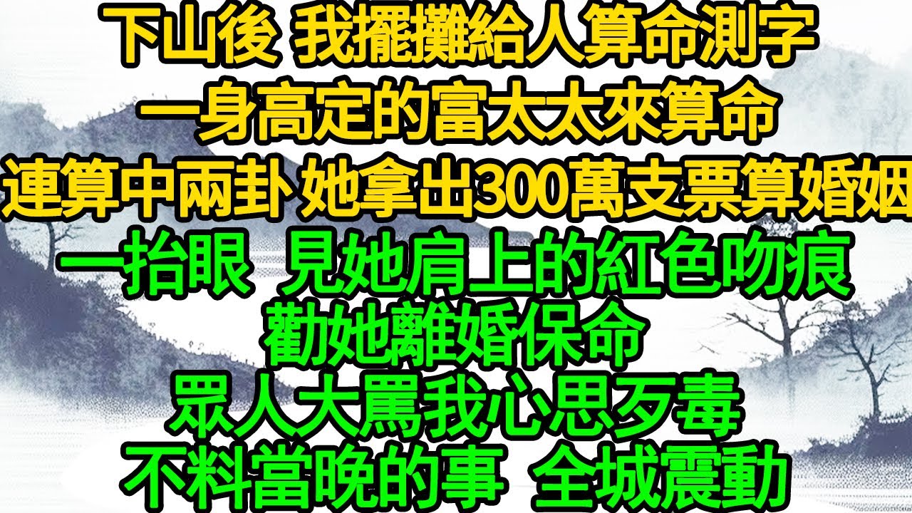 下山後 我擺攤給人算命測字，一身高定的富太太來算命，連算中兩卦 她拿出300萬支票算婚姻，一抬眼 見她肩上的紅色吻痕，勸她離婚保命，眾人大罵我心思歹毒，不料當晚的事 全城震動