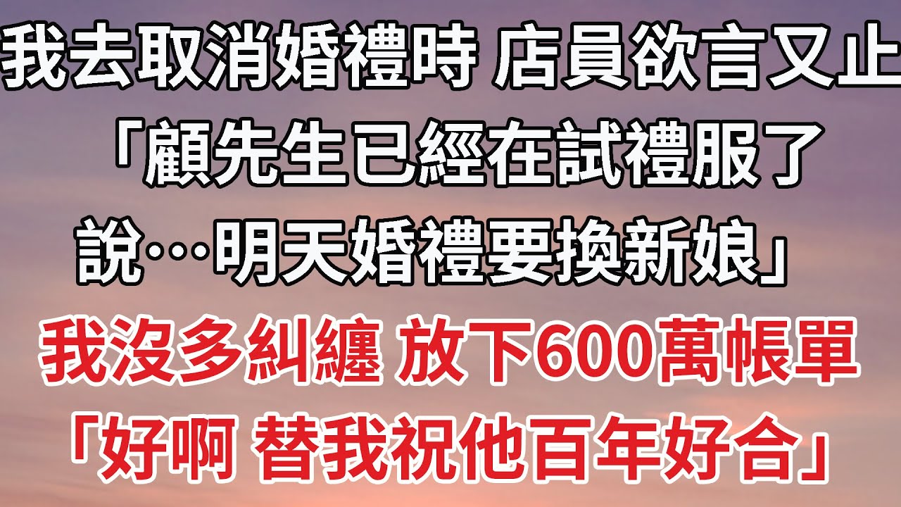 【完結】我去取消婚禮時 店員欲言又止，「顧先生已經在試禮服了，說…明天婚禮要換新娘」我沒多糾纏 放下600萬帳單，「好啊 替我祝他百年好合」#婚姻 #豪门 #情感
