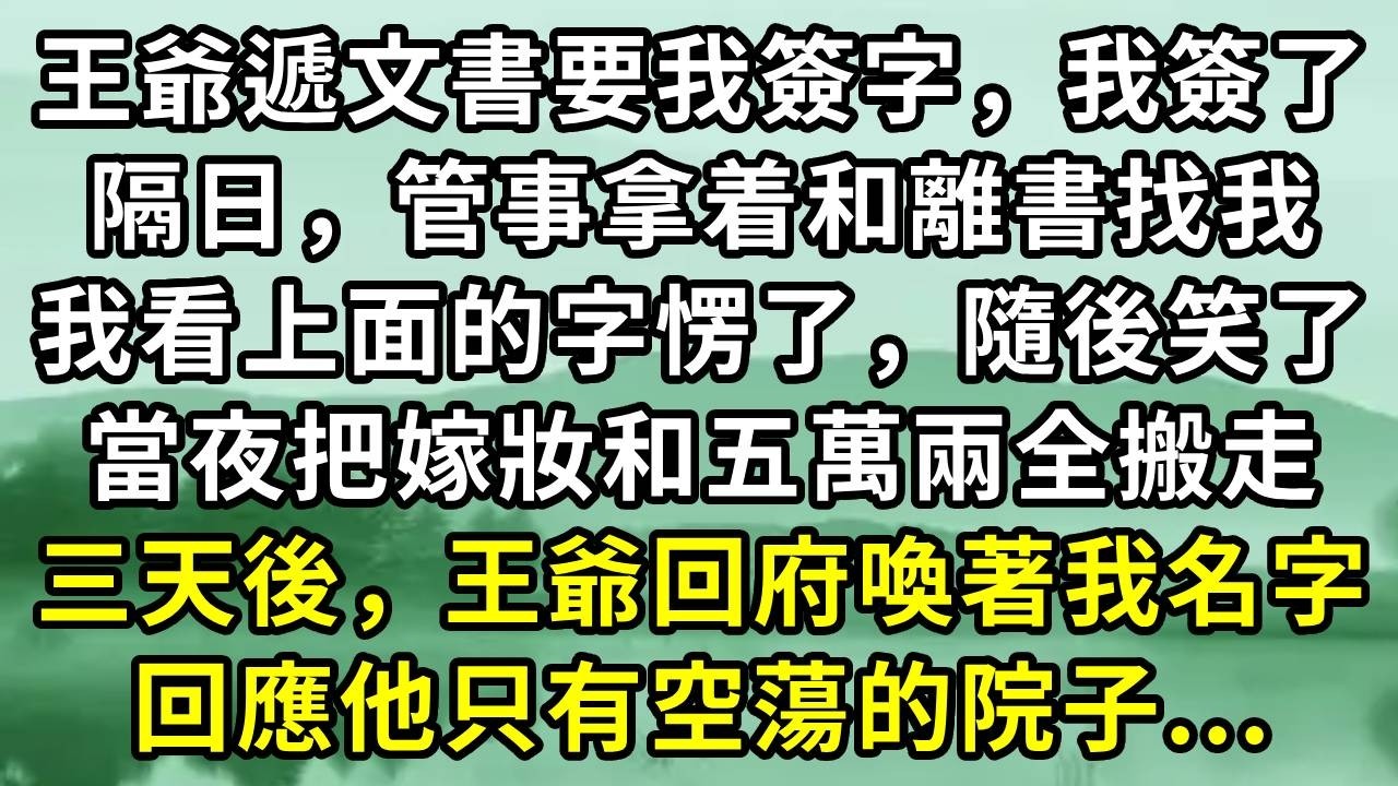 王爺遞文書要我簽字，我簽了隔日，管事拿着和離書找我。我看上面的字愣了，隨後笑了。當夜把嫁妝和五萬兩全搬走三天後，王爺回府喚著我名字。回應他只有空蕩的院子...#小说