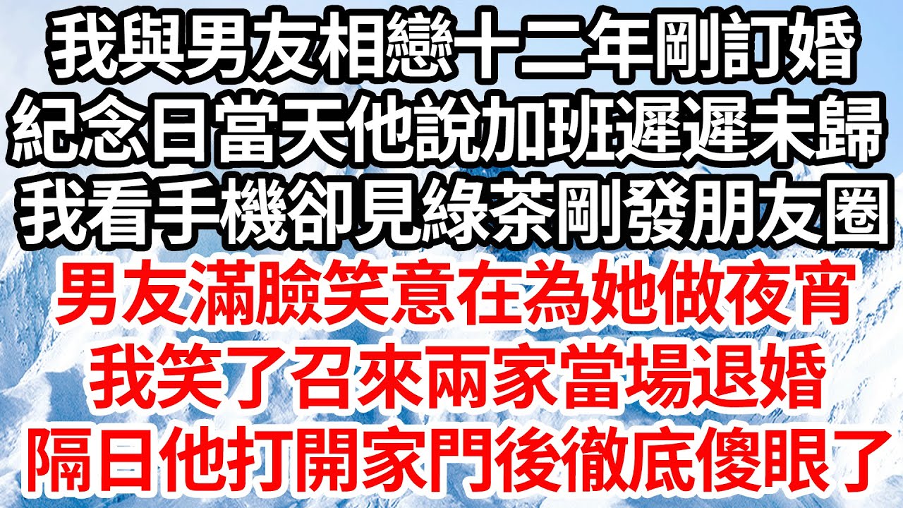 我與男友相戀十二年剛訂婚，紀念日當天他說加班遲遲未歸，我看手機卻見綠茶剛發朋友圈，男友滿臉笑意在為她做夜宵，我笑了召來兩家當場退婚，隔日他打開家門後徹底傻眼了【倫理】【都市】