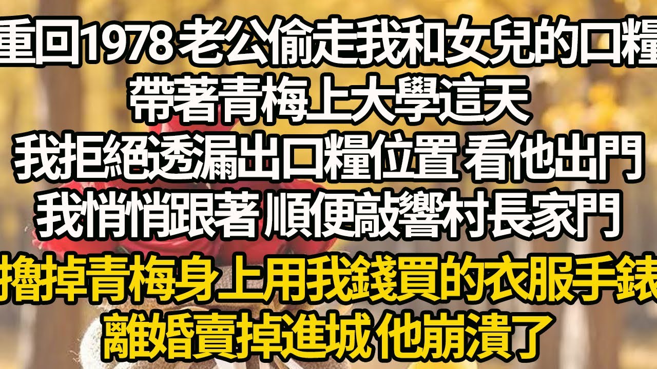 【完結】重回1978 老公偷走我和女兒的口糧，帶著青梅上大學這天，我拒絕透漏出口糧位置 看他出門，我悄悄跟著 順便敲響村長家門，擼掉青梅身上用我錢買的衣服手錶，離婚賣掉進城 他崩潰了