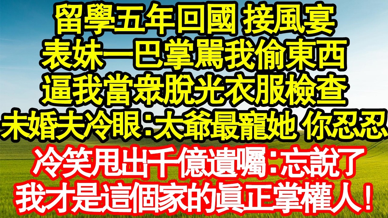 留學五年回國 接風宴，表妹一巴掌駡我偷東西，逼我當眾脫光衣服檢查，未婚夫冷眼：太爺最寵她 你忍忍，冷笑甩出千億遺囑：忘說了，我才是這個家的真正掌權人！ 真情故事會|老年故事|情感需求|養老|家庭正能量