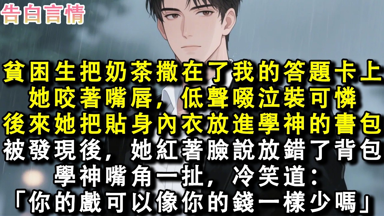 貧困生把奶茶撒在了我的答題卡上。她咬著嘴唇，低聲啜泣裝可憐。後來她把貼身內衣放進學神的書包，被發現後，她紅著臉說放錯了背包。學神嘴角一扯，冷笑道：「你的戲可以像你的錢一樣少嗎？」#小說 #情感 #故事