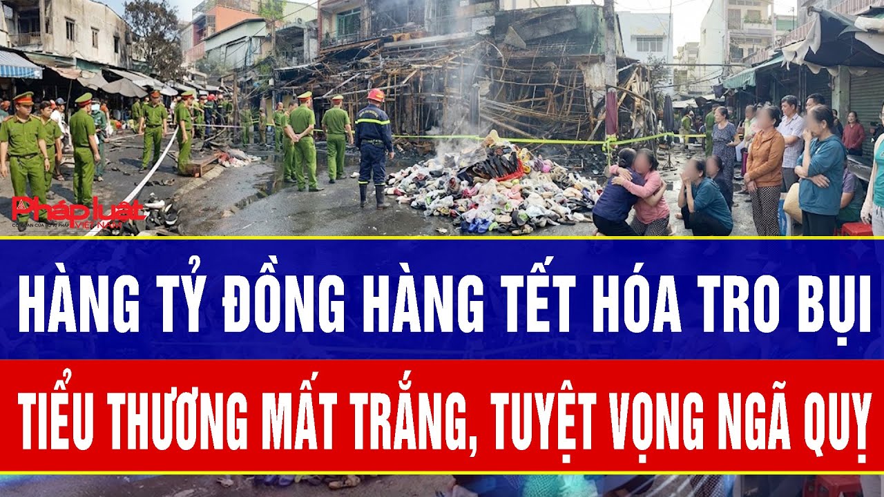 Điểm nóng 28/1: Hàng tỷ đồng hàng Tết hóa tro bụi, tiểu thương mất trắng, tuyệt vọng ngã quỵ