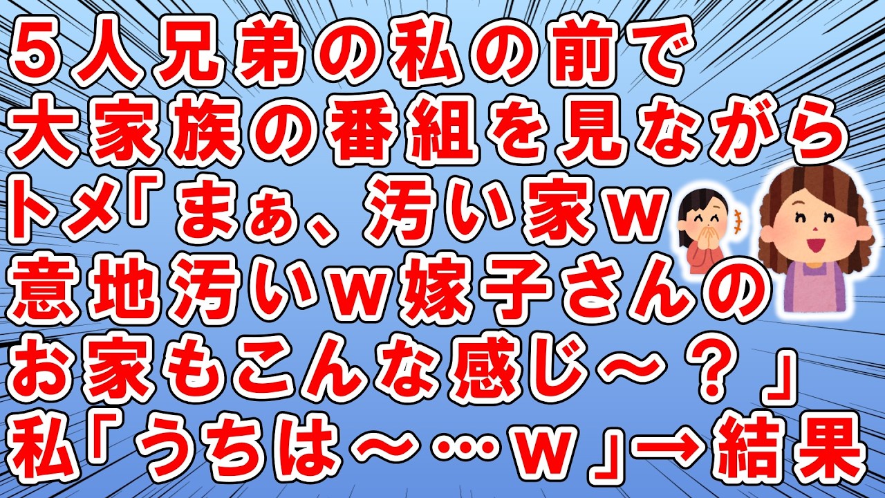 5人兄弟の私の前で大家族のTV番組を見ながら→トメ「まぁ汚い家ｗまぁ～意地汚いｗ嫁子さんのお家もこんな生活だったぁ？（ﾆﾔﾆﾔ」→さすがにイラっとした私「いいえ。うちは○○○さんがいたので～」→結果ｗ