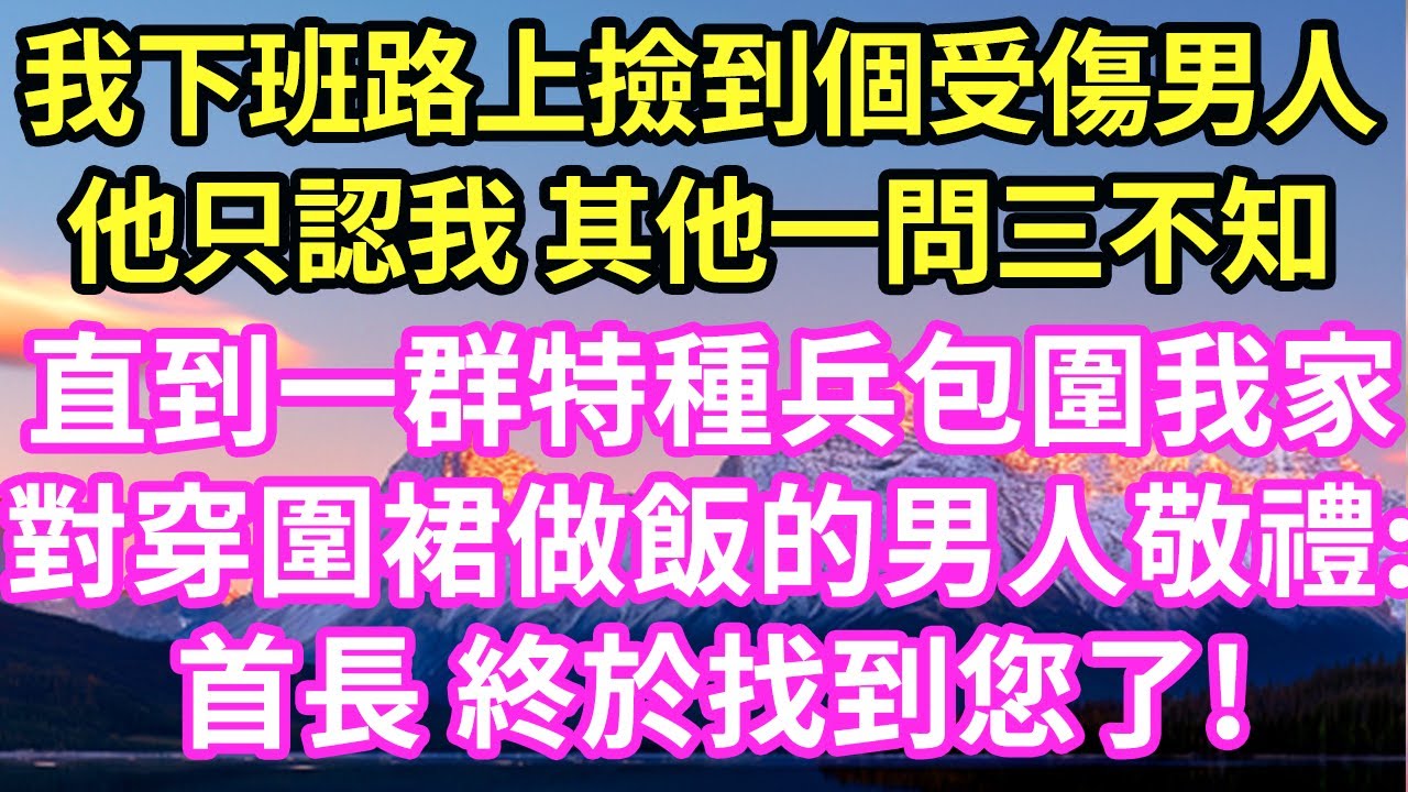 我下班路上撿到個受傷男人他只認我 其他一問三不知直到一群特種兵包圍我家對穿圍裙做飯的男人敬禮:首長 終於找到您了!