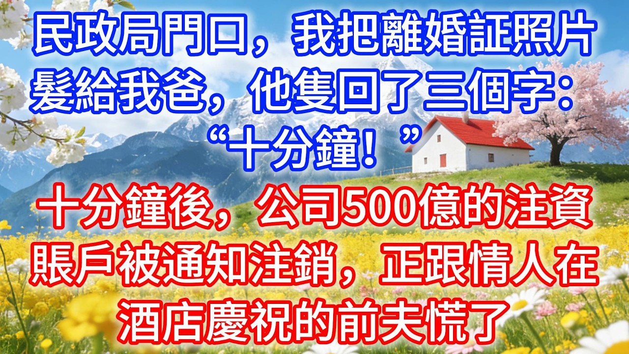民政局門口，我把離婚証照片髮給我爸，他隻回了三個字：“十分鐘！”十分鐘後，公司500億的注資賬戶被通知注銷，正跟情人在酒店慶祝的前夫慌了