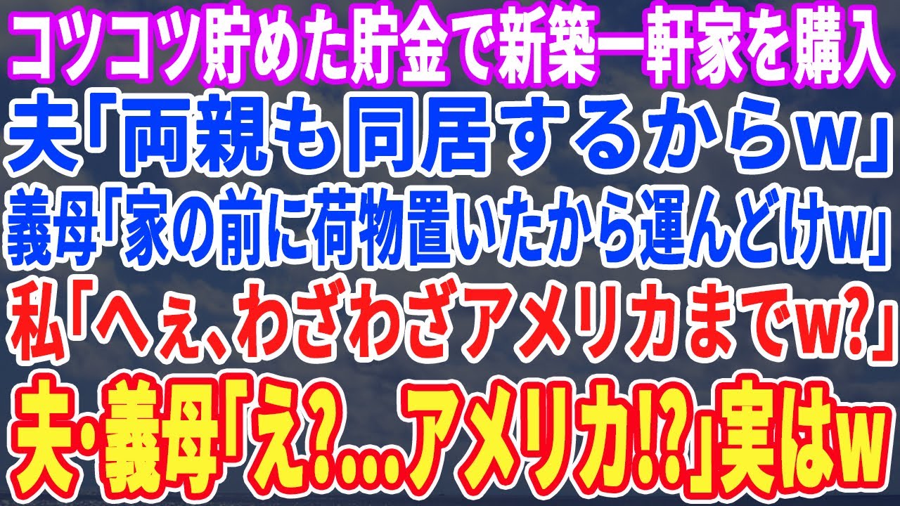【スカッとする話】私の貯金で新築戸建を購入すると夫「両親も同居するからw」義母「もう荷物送ったわw」私「届いてないわよ？だって、私の家はアメリカよ？」夫・義母「え？」実は…w【スッキリ・新作・修羅場】