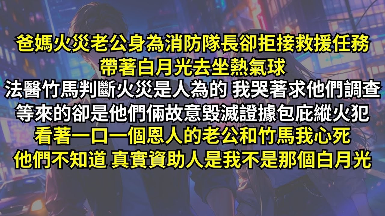 爸媽火災老公身為消防隊長卻拒接救援，帶著白月光坐熱氣球。法醫竹馬判斷火災是人為，我哭著求他們調查，等來的卻是他倆故意毀滅證據包庇縱火犯。看著一口一個恩人的老公和竹馬我心死，他們不知道，真實資助人