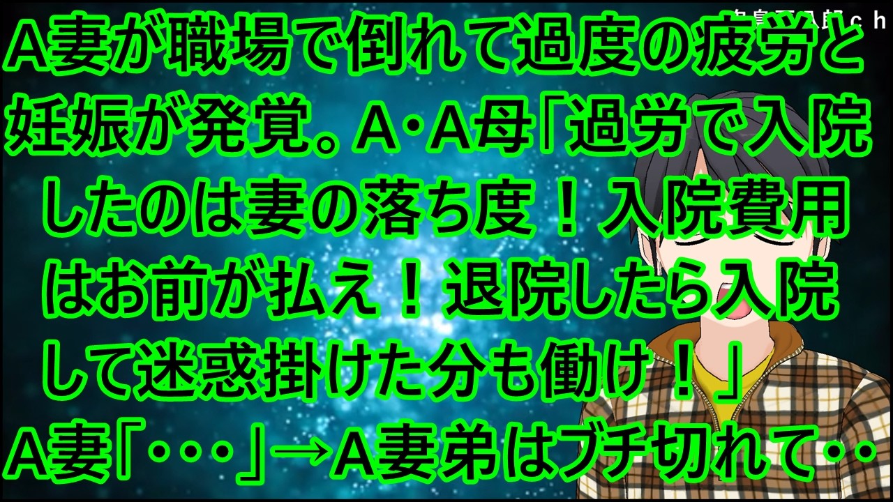 A妻が職場で倒れて過度の疲労と妊娠が発覚。A・A母「過労で入院したのは妻の落ち度！入院費用はお前が払え！退院したら入院して迷惑掛けた分も働け！」A妻「・・・」→A妻の弟はブチ切れて・・【修羅場】