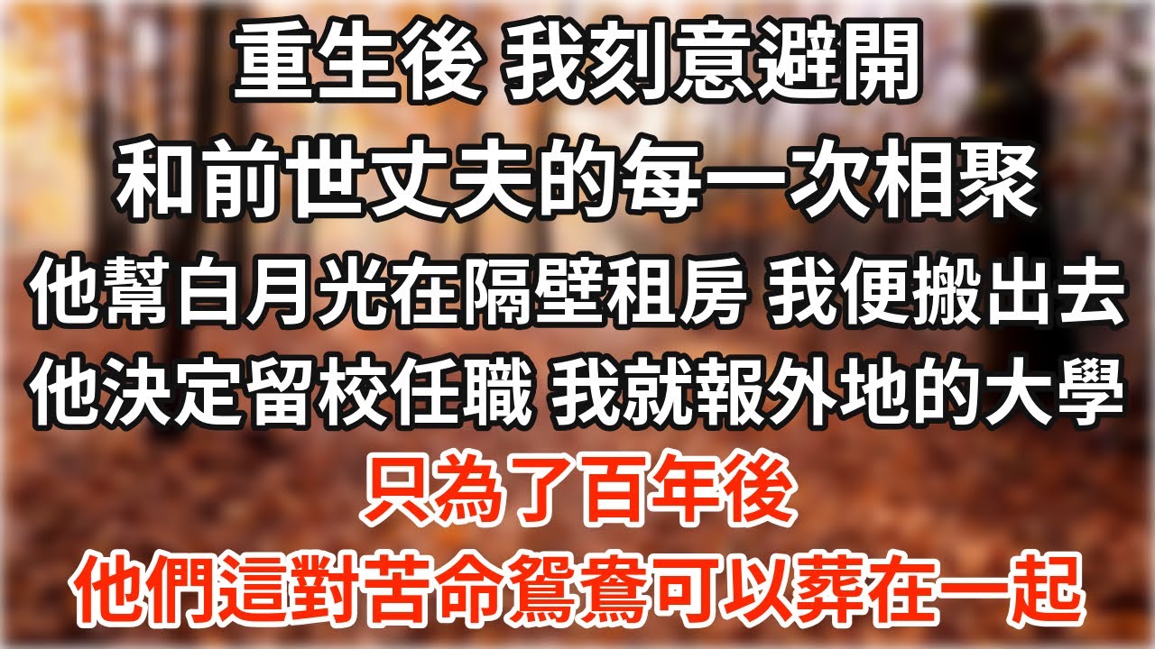 重生後，我刻意避開和前世丈夫的每一次相聚。他幫白月光在隔壁租了房子，我便搬了出去。他決定留校任職，我就報了外地的大學。只為了百年後，他們這對苦命鴛鴦可以葬在一起【爽文】【愛情】