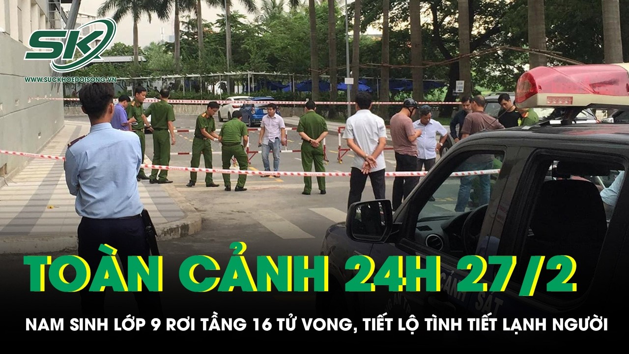 Toàn cảnh 24H 27/2: Nam sinh lớp 9 rơi tầng 16 tử vong, tiết lộ tình tiết lạnh người